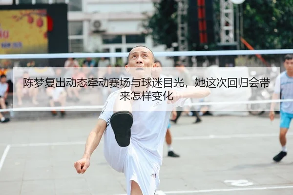 陈梦复出动态牵动赛场与球迷目光，她这次回归会带来怎样变化