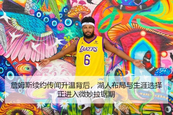詹姆斯续约传闻升温背后，湖人布局与生涯选择正进入微妙拉锯期