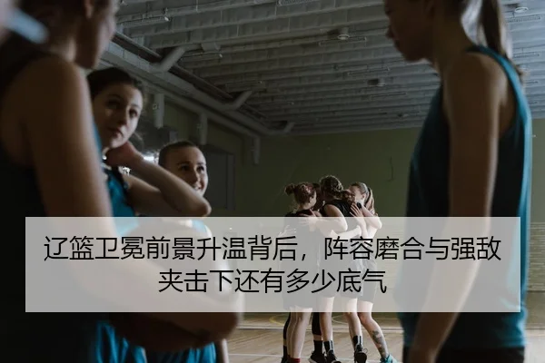 辽篮卫冕前景升温背后，阵容磨合与强敌夹击下还有多少底气